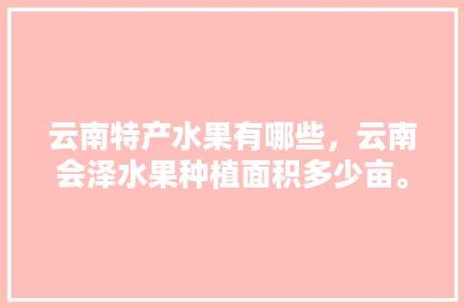 云南特产水果有哪些，云南会泽水果种植面积多少亩。 云南特产水果有哪些，云南会泽水果种植面积多少亩。 畜牧养殖