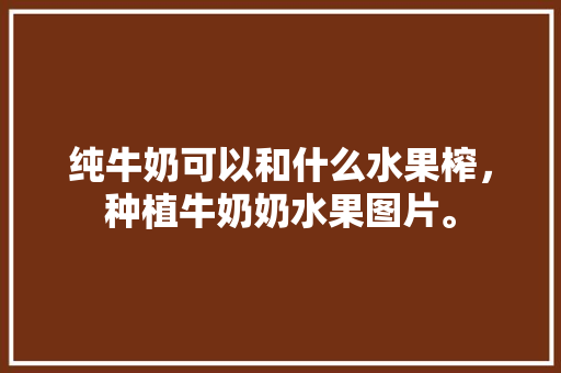 纯牛奶可以和什么水果榨，种植牛奶奶水果图片。 纯牛奶可以和什么水果榨，种植牛奶奶水果图片。 水果种植