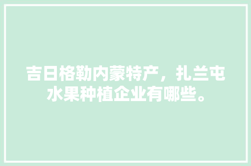 吉日格勒内蒙特产，扎兰屯水果种植企业有哪些。 吉日格勒内蒙特产，扎兰屯水果种植企业有哪些。 家禽养殖