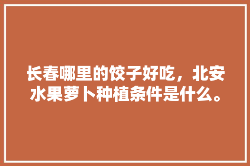 长春哪里的饺子好吃，北安水果萝卜种植条件是什么。 长春哪里的饺子好吃，北安水果萝卜种植条件是什么。 水果种植