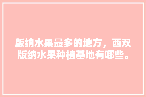 版纳水果最多的地方，西双版纳水果种植基地有哪些。 版纳水果最多的地方，西双版纳水果种植基地有哪些。 蔬菜种植