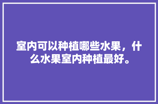 室内可以种植哪些水果，什么水果室内种植最好。 室内可以种植哪些水果，什么水果室内种植最好。 畜牧养殖