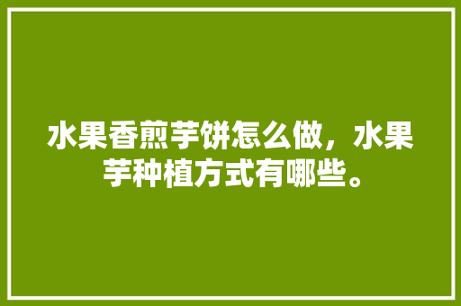 水果香煎芋饼怎么做，水果芋种植方式有哪些。 水果香煎芋饼怎么做，水果芋种植方式有哪些。 家禽养殖