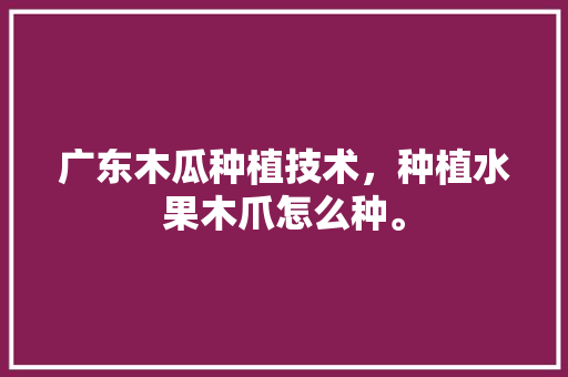 广东木瓜种植技术，种植水果木爪怎么种。 广东木瓜种植技术，种植水果木爪怎么种。 土壤施肥