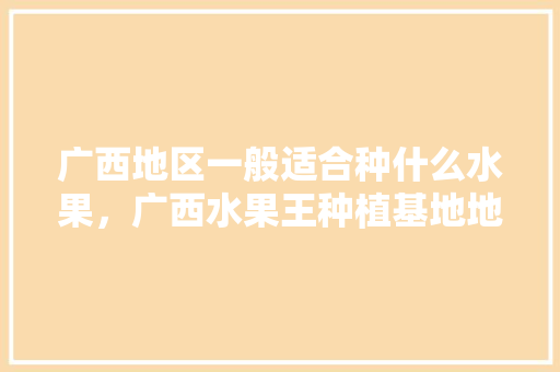 广西地区一般适合种什么水果，广西水果王种植基地地址。 广西地区一般适合种什么水果，广西水果王种植基地地址。 水果种植