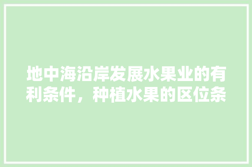 地中海沿岸发展水果业的有利条件，种植水果的区位条件是什么。 地中海沿岸发展水果业的有利条件，种植水果的区位条件是什么。 土壤施肥