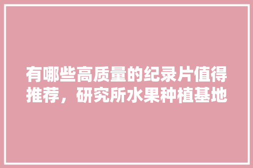 有哪些高质量的纪录片值得推荐，研究所水果种植基地。 有哪些高质量的纪录片值得推荐，研究所水果种植基地。 土壤施肥