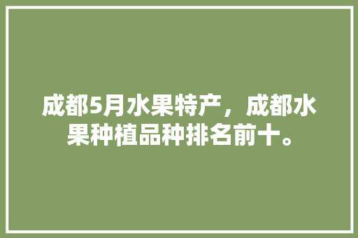 成都5月水果特产，成都水果种植品种排名前十。 成都5月水果特产，成都水果种植品种排名前十。 水果种植