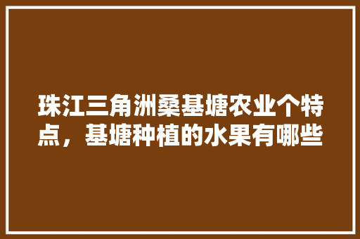 珠江三角洲桑基塘农业个特点，基塘种植的水果有哪些。 珠江三角洲桑基塘农业个特点，基塘种植的水果有哪些。 土壤施肥