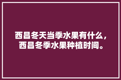 西昌冬天当季水果有什么，西昌冬季水果种植时间。 西昌冬天当季水果有什么，西昌冬季水果种植时间。 水果种植