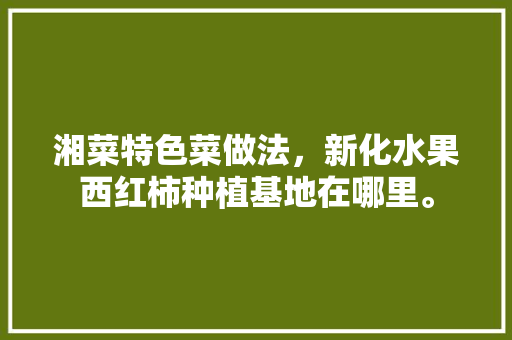 湘菜特色菜做法，新化水果西红柿种植基地在哪里。 湘菜特色菜做法，新化水果西红柿种植基地在哪里。 家禽养殖