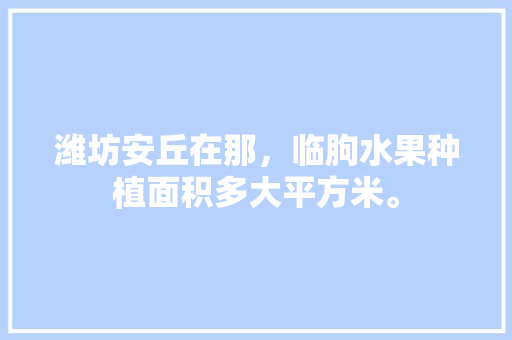 潍坊安丘在那，临朐水果种植面积多大平方米。 潍坊安丘在那，临朐水果种植面积多大平方米。 蔬菜种植