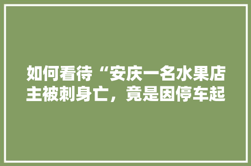 如何看待“安庆一名水果店主被刺身亡，竟是因停车起纠纷”这件事，种植水果突然死亡了什么原因。 如何看待“安庆一名水果店主被刺身亡，竟是因停车起纠纷”这件事，种植水果突然死亡了什么原因。 土壤施肥