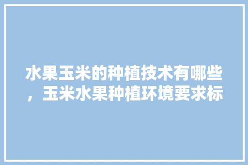 水果玉米的种植技术有哪些，玉米水果种植环境要求标准。 水果玉米的种植技术有哪些，玉米水果种植环境要求标准。 水果种植