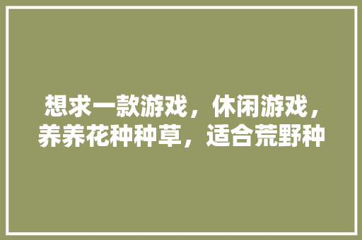 想求一款游戏，休闲游戏，养养花种种草，适合荒野种植的蔬菜水果有哪些。 想求一款游戏，休闲游戏，养养花种种草，适合荒野种植的蔬菜水果有哪些。 蔬菜种植