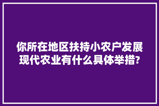 你所在地区扶持小农户发展现代农业有什么具体举措?谈谈你的看法，水果种植带动农户情况怎么写。 你所在地区扶持小农户发展现代农业有什么具体举措?谈谈你的看法，水果种植带动农户情况怎么写。 水果种植