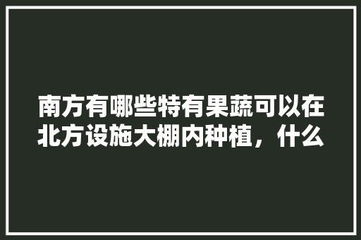 南方有哪些特有果蔬可以在北方设施大棚内种植，什么水果种植不用大棚种植。 南方有哪些特有果蔬可以在北方设施大棚内种植，什么水果种植不用大棚种植。 土壤施肥