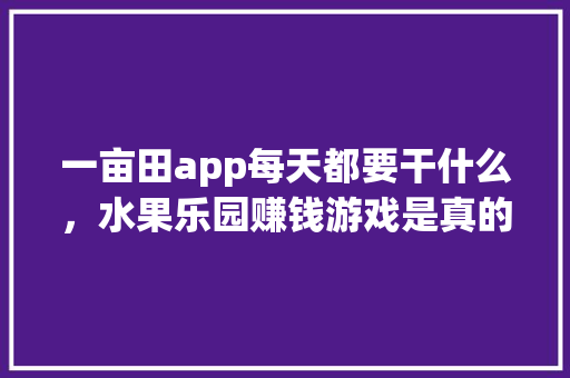 一亩田app每天都要干什么，水果乐园赚钱游戏是真的吗。 一亩田app每天都要干什么，水果乐园赚钱游戏是真的吗。 畜牧养殖