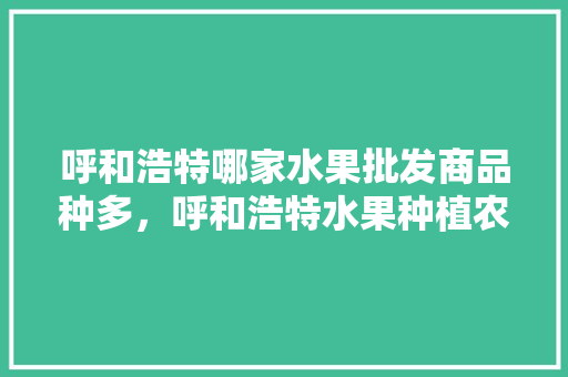 呼和浩特哪家水果批发商品种多，呼和浩特水果种植农场地址。 呼和浩特哪家水果批发商品种多，呼和浩特水果种植农场地址。 蔬菜种植