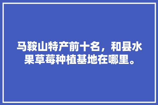 马鞍山特产前十名，和县水果草莓种植基地在哪里。 马鞍山特产前十名，和县水果草莓种植基地在哪里。 蔬菜种植