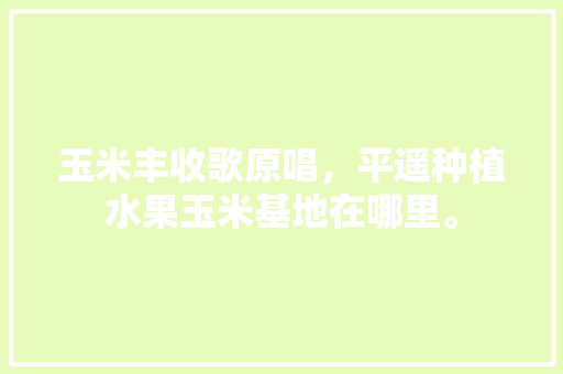 玉米丰收歌原唱，平遥种植水果玉米基地在哪里。 玉米丰收歌原唱，平遥种植水果玉米基地在哪里。 水果种植