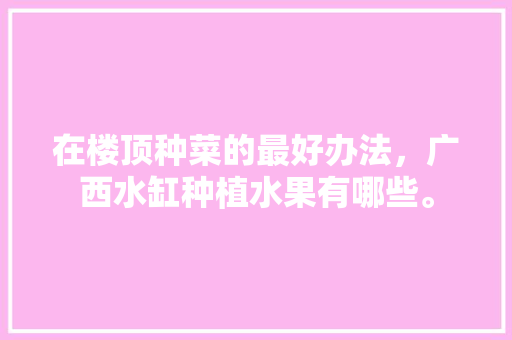 在楼顶种菜的最好办法，广西水缸种植水果有哪些。 在楼顶种菜的最好办法，广西水缸种植水果有哪些。 家禽养殖