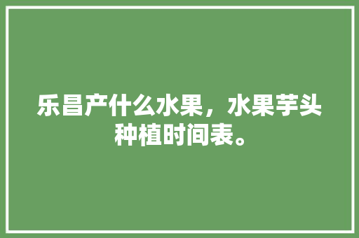 乐昌产什么水果，水果芋头种植时间表。 乐昌产什么水果，水果芋头种植时间表。 蔬菜种植