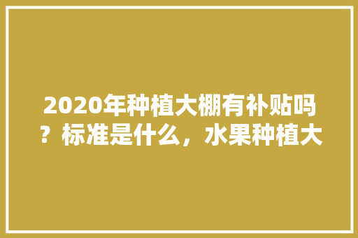 2020年种植大棚有补贴吗？标准是什么，水果种植大户补贴政策文件。 2020年种植大棚有补贴吗？标准是什么，水果种植大户补贴政策文件。 蔬菜种植