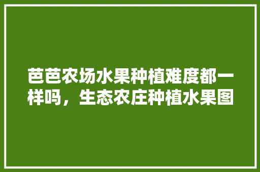 芭芭农场水果种植难度都一样吗，生态农庄种植水果图片大全。 芭芭农场水果种植难度都一样吗，生态农庄种植水果图片大全。 家禽养殖