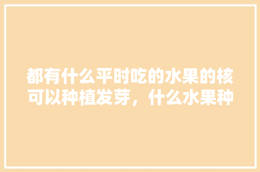 都有什么平时吃的水果的核可以种植发芽，什么水果种子种植最好吃。 都有什么平时吃的水果的核可以种植发芽，什么水果种子种植最好吃。 蔬菜种植