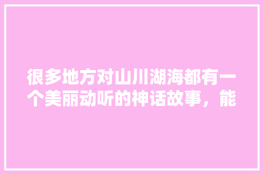 很多地方对山川湖海都有一个美丽动听的神话故事，能说说您家乡有哪些神话传说吗，漳浦田头水果种植基地在哪里。 很多地方对山川湖海都有一个美丽动听的神话故事，能说说您家乡有哪些神话传说吗，漳浦田头水果种植基地在哪里。 蔬菜种植