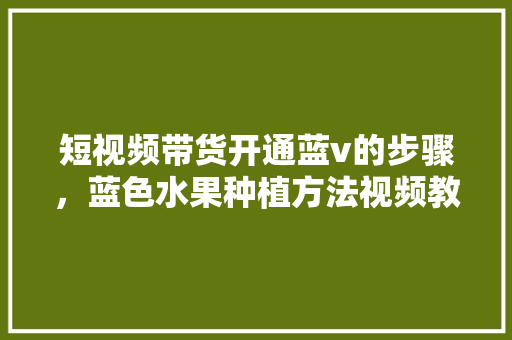 短视频带货开通蓝v的步骤，蓝色水果种植方法视频教程。 短视频带货开通蓝v的步骤，蓝色水果种植方法视频教程。 土壤施肥