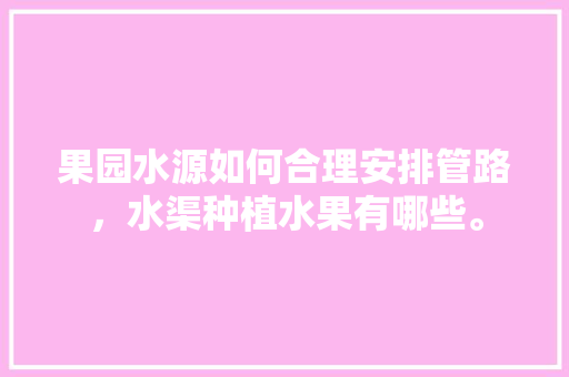 果园水源如何合理安排管路，水渠种植水果有哪些。 果园水源如何合理安排管路，水渠种植水果有哪些。 水果种植