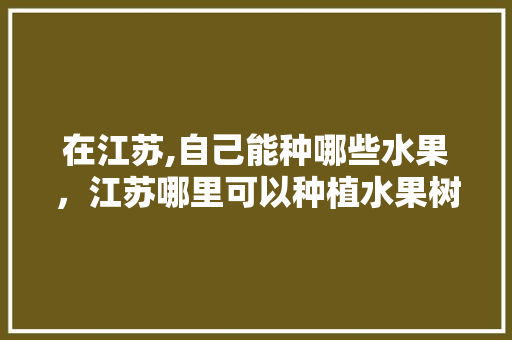 在江苏,自己能种哪些水果，江苏哪里可以种植水果树。 在江苏,自己能种哪些水果，江苏哪里可以种植水果树。 畜牧养殖