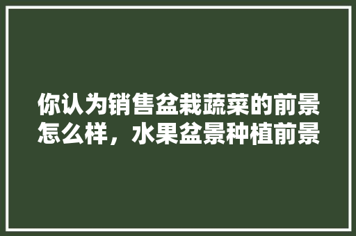 你认为销售盆栽蔬菜的前景怎么样，水果盆景种植前景怎么样。 你认为销售盆栽蔬菜的前景怎么样，水果盆景种植前景怎么样。 畜牧养殖