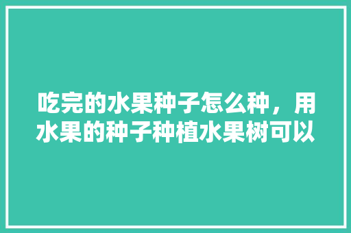 吃完的水果种子怎么种，用水果的种子种植水果树可以吗。 吃完的水果种子怎么种，用水果的种子种植水果树可以吗。 土壤施肥