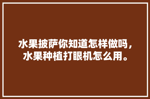 水果披萨你知道怎样做吗，水果种植打眼机怎么用。 水果披萨你知道怎样做吗，水果种植打眼机怎么用。 家禽养殖