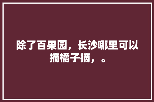 除了百果园，长沙哪里可以摘橘子摘，。 除了百果园，长沙哪里可以摘橘子摘，。 蔬菜种植