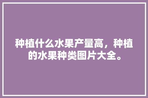 种植什么水果产量高，种植的水果种类图片大全。 种植什么水果产量高，种植的水果种类图片大全。 水果种植