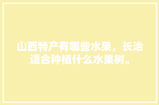 山西特产有哪些水果，长治适合种植什么水果树。 山西特产有哪些水果，长治适合种植什么水果树。 蔬菜种植