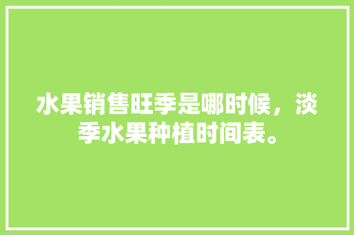 水果销售旺季是哪时候，淡季水果种植时间表。 水果销售旺季是哪时候，淡季水果种植时间表。 土壤施肥