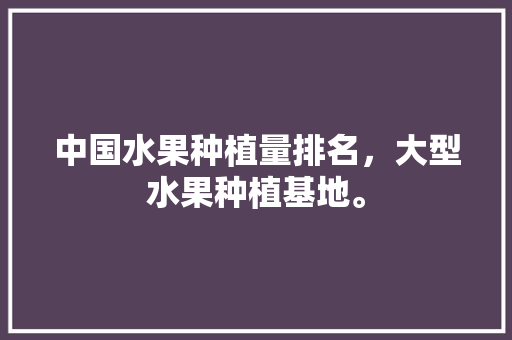 中国水果种植量排名，大型水果种植基地。 中国水果种植量排名，大型水果种植基地。 畜牧养殖