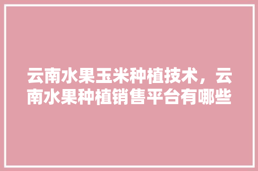 云南水果玉米种植技术，云南水果种植销售平台有哪些。 云南水果玉米种植技术，云南水果种植销售平台有哪些。 水果种植