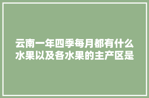 云南一年四季每月都有什么水果以及各水果的主产区是哪里，云南水果种植发展现状。 云南一年四季每月都有什么水果以及各水果的主产区是哪里，云南水果种植发展现状。 家禽养殖