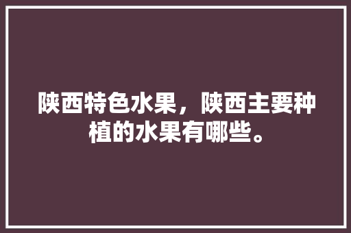 陕西特色水果，陕西主要种植的水果有哪些。 陕西特色水果，陕西主要种植的水果有哪些。 蔬菜种植