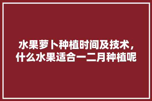 水果萝卜种植时间及技术，什么水果适合一二月种植呢。 水果萝卜种植时间及技术，什么水果适合一二月种植呢。 畜牧养殖