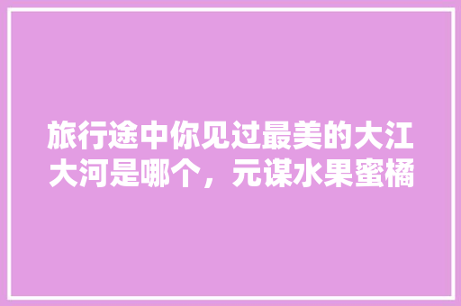 旅行途中你见过最美的大江大河是哪个，元谋水果蜜橘种植基地在哪里。 旅行途中你见过最美的大江大河是哪个，元谋水果蜜橘种植基地在哪里。 畜牧养殖