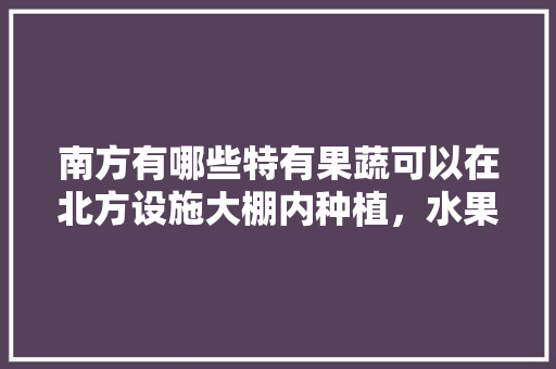 南方有哪些特有果蔬可以在北方设施大棚内种植，水果智能种植平台。 南方有哪些特有果蔬可以在北方设施大棚内种植，水果智能种植平台。 蔬菜种植