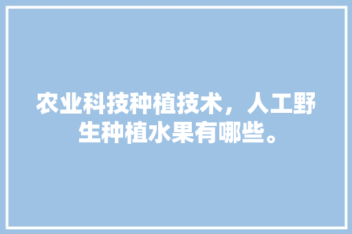 农业科技种植技术，人工野生种植水果有哪些。 农业科技种植技术，人工野生种植水果有哪些。 土壤施肥