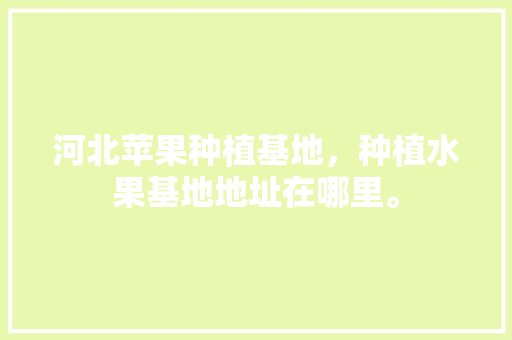 河北苹果种植基地，种植水果基地地址在哪里。 河北苹果种植基地，种植水果基地地址在哪里。 水果种植